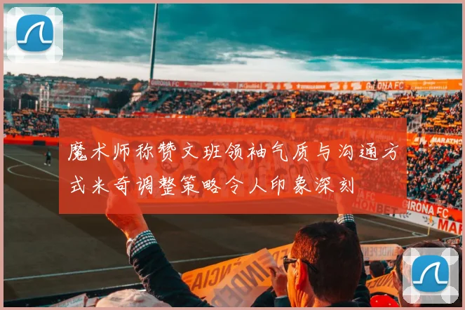 魔术师称赞文班领袖气质与沟通方式米奇调整策略令人印象深刻