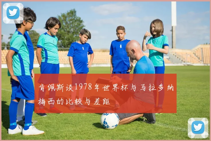 肯佩斯谈1978年世界杯与马拉多纳梅西的比较与差距