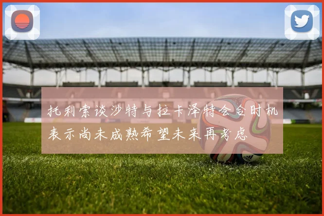 托利索谈沙特与拉卡泽特会合时机表示尚未成熟希望未来再考虑