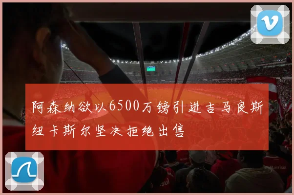 阿森纳欲以6500万镑引进吉马良斯纽卡斯尔坚决拒绝出售