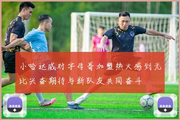 小哈达威对字母哥加盟热火感到无比兴奋期待与新队友共同奋斗