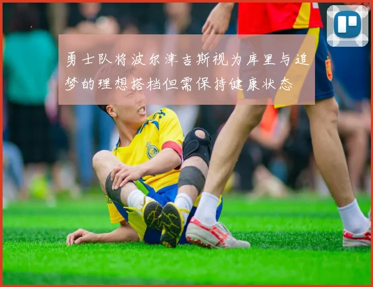 勇士队将波尔津吉斯视为库里与追梦的理想搭档但需保持健康状态